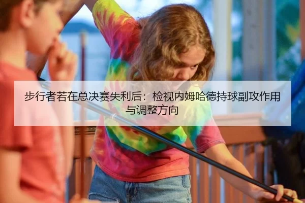 步行者若在总决赛失利后：检视内姆哈德持球副攻作用与调整方向